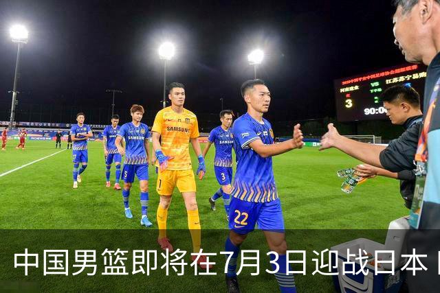 中国男篮即将在7月3日迎战日本 四场热身赛以提升实力