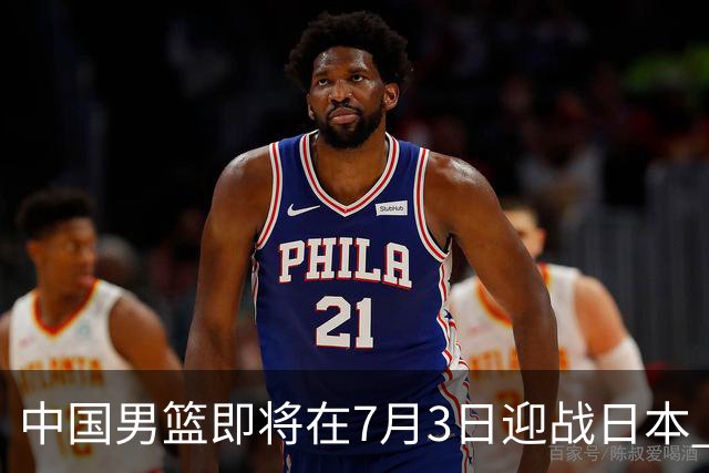 中国男篮即将在7月3日迎战日本 四场热身赛以提升实力