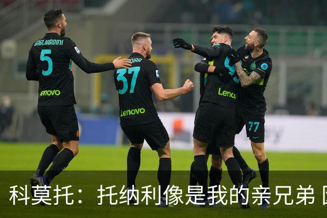 科莫托：托纳利像是我的亲兄弟 因为莫德里奇和C罗非常关注皇马