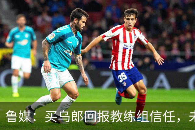 鲁媒：买乌郎回报教练组信任，未来配得上更多出场时间